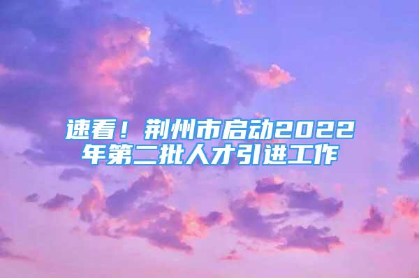 速看！荊州市啟動2022年第二批人才引進工作