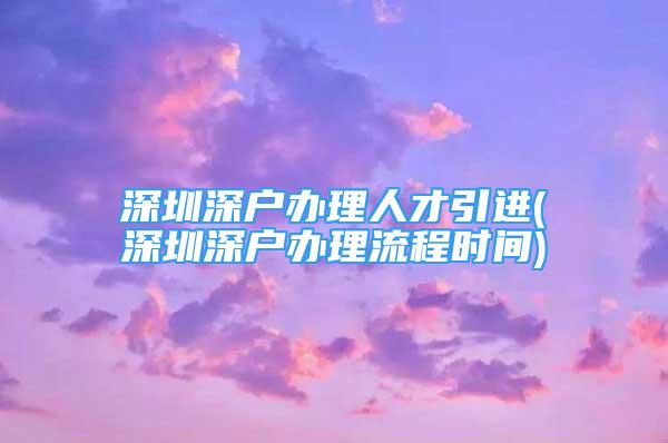 深圳深戶辦理人才引進(深圳深戶辦理流程時間)