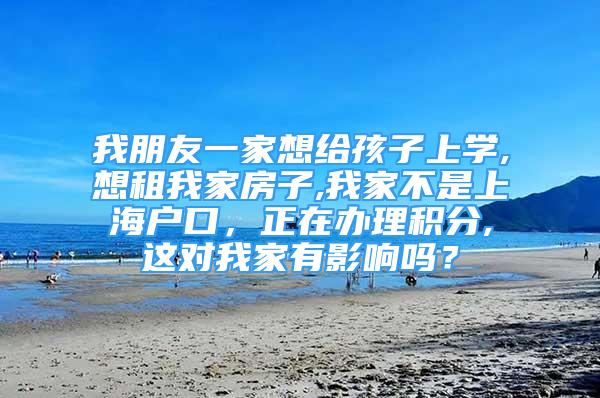 我朋友一家想給孩子上學,想租我家房子,我家不是上海戶口，正在辦理積分,這對我家有影響嗎？