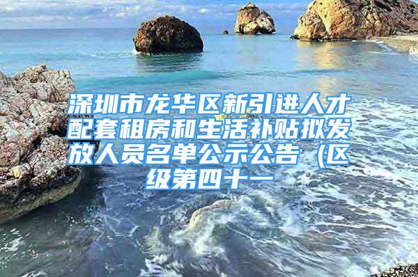 深圳市龍華區(qū)新引進人才配套租房和生活補貼擬發(fā)放人員名單公示公告 (區(qū)級第四十一