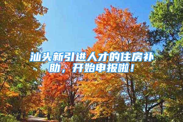 汕頭新引進人才的住房補助，開始申報啦！