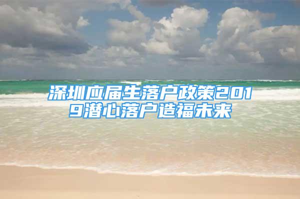 深圳應屆生落戶政策2019潛心落戶造福未來