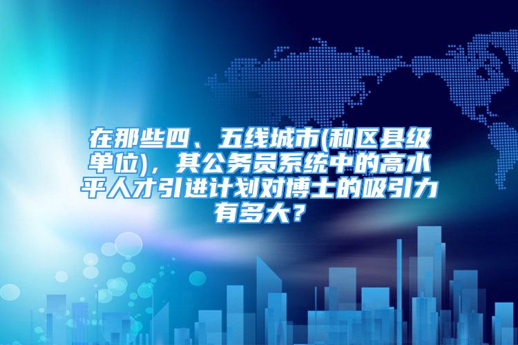 在那些四、五線城市(和區(qū)縣級單位)，其公務(wù)員系統(tǒng)中的高水平人才引進(jìn)計劃對博士的吸引力有多大？