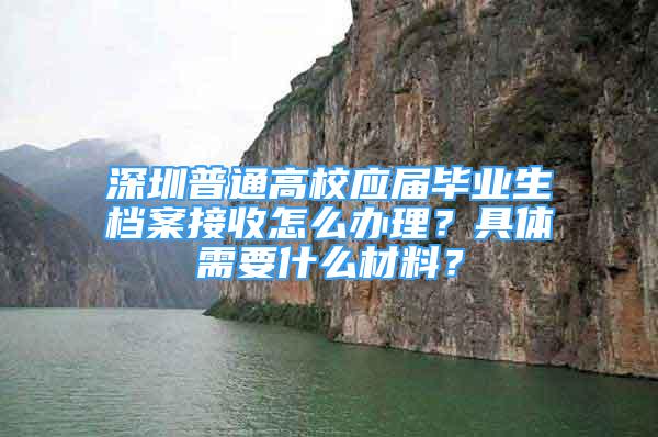 深圳普通高校應(yīng)屆畢業(yè)生檔案接收怎么辦理？具體需要什么材料？