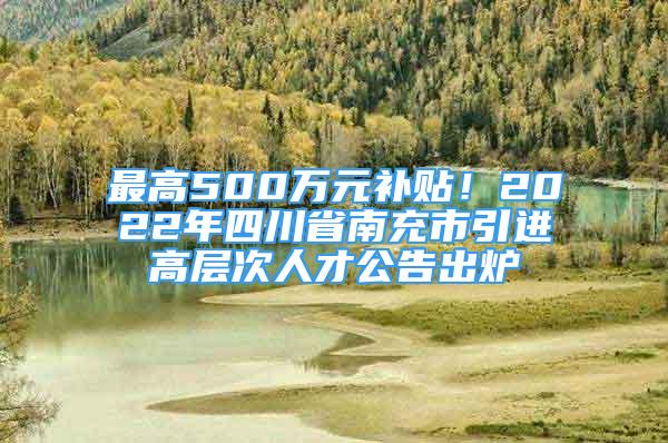 最高500萬元補(bǔ)貼！2022年四川省南充市引進(jìn)高層次人才公告出爐