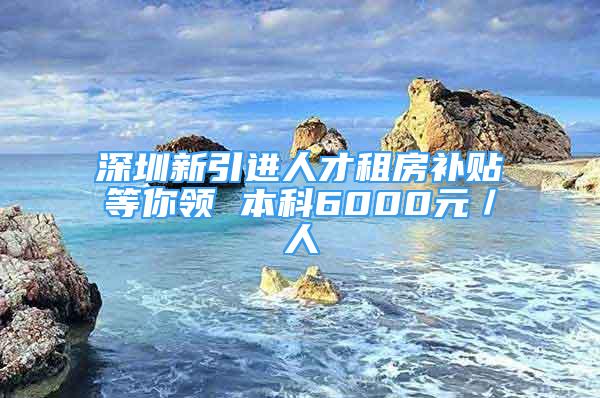 深圳新引進人才租房補貼等你領 本科6000元／人