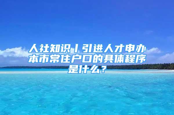 人社知識(shí)丨引進(jìn)人才申辦本市常住戶(hù)口的具體程序是什么？