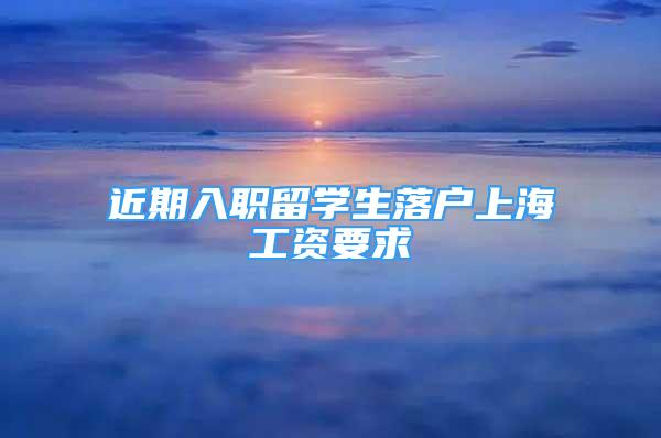 近期入職留學(xué)生落戶上海工資要求