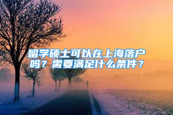 留學碩士可以在上海落戶嗎？需要滿足什么條件？