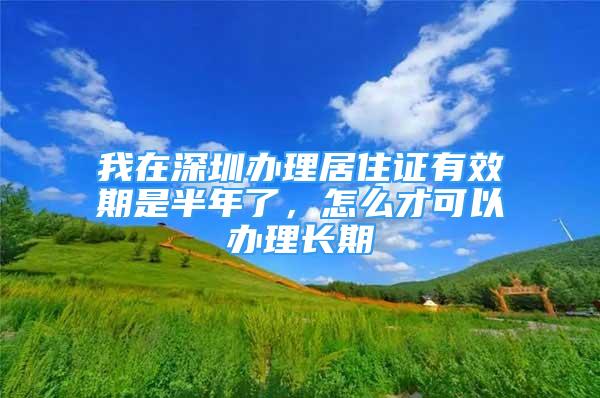 我在深圳辦理居住證有效期是半年了，怎么才可以辦理長期