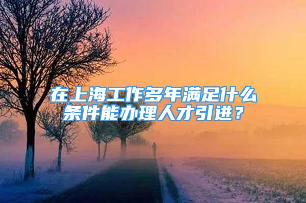 在上海工作多年滿足什么條件能辦理人才引進(jìn)？