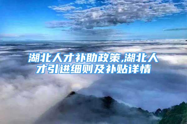 湖北人才補助政策,湖北人才引進細則及補貼詳情