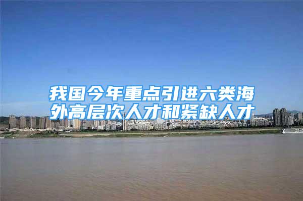 我國今年重點引進六類海外高層次人才和緊缺人才