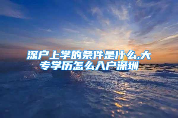 深戶上學(xué)的條件是什么,大專學(xué)歷怎么入戶深圳