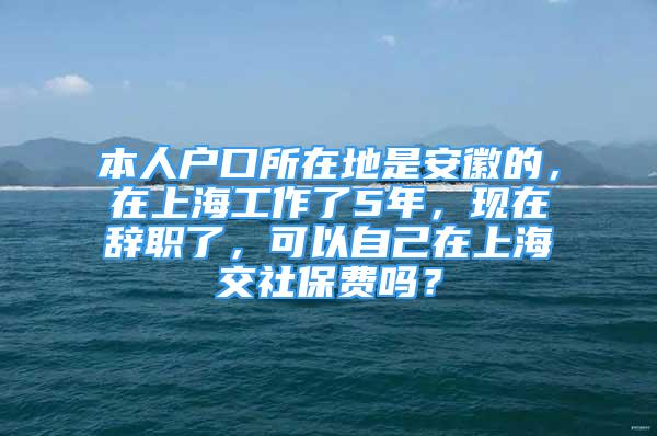 本人戶口所在地是安徽的，在上海工作了5年，現(xiàn)在辭職了，可以自己在上海交社保費嗎？