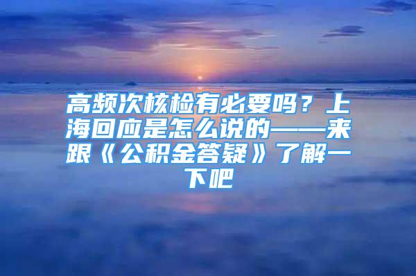 高頻次核檢有必要嗎？上海回應(yīng)是怎么說(shuō)的——來(lái)跟《公積金答疑》了解一下吧