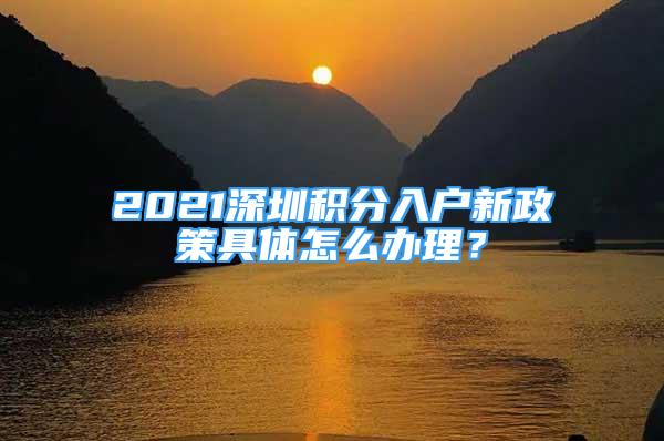 2021深圳積分入戶新政策具體怎么辦理？