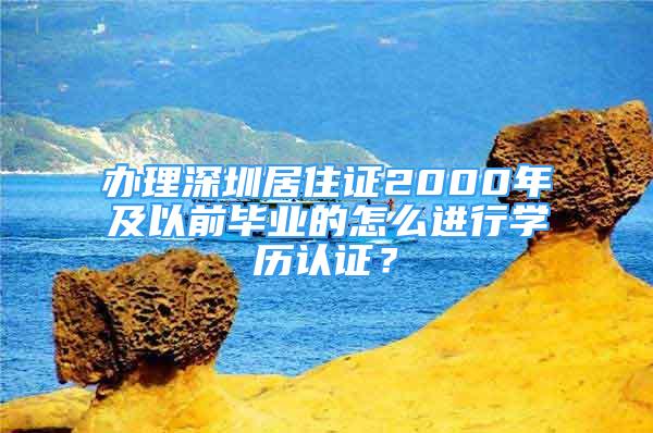 辦理深圳居住證2000年及以前畢業(yè)的怎么進(jìn)行學(xué)歷認(rèn)證？