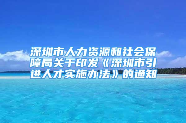 深圳市人力資源和社會(huì)保障局關(guān)于印發(fā)《深圳市引進(jìn)人才實(shí)施辦法》的通知