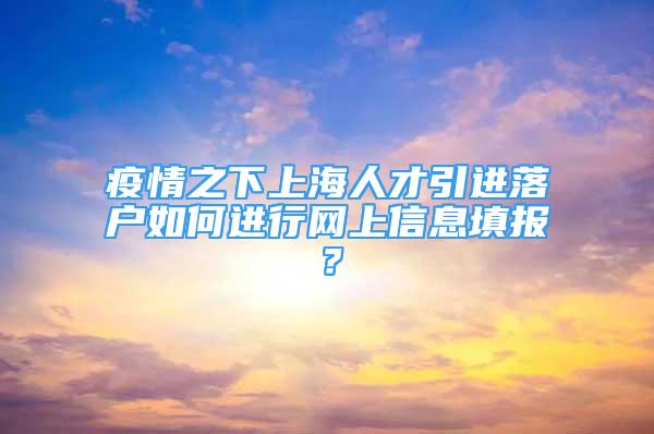 疫情之下上海人才引進(jìn)落戶如何進(jìn)行網(wǎng)上信息填報(bào)？