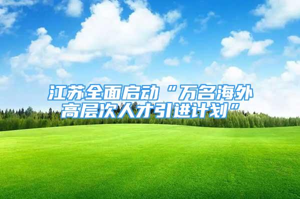 江蘇全面啟動“萬名海外高層次人才引進(jìn)計(jì)劃”