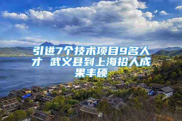 引進7個技術項目9名人才 武義縣到上海招人成果豐碩