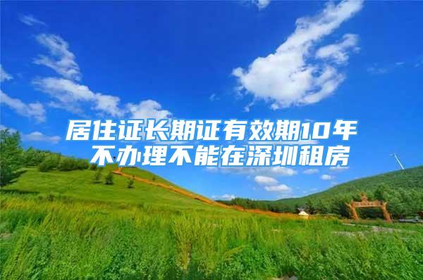 居住證長(zhǎng)期證有效期10年 不辦理不能在深圳租房