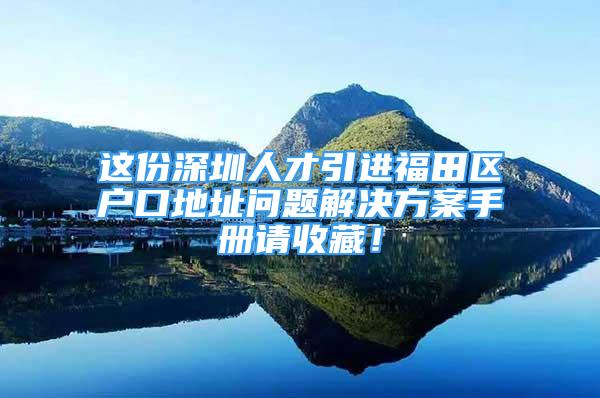 這份深圳人才引進(jìn)福田區(qū)戶口地址問題解決方案手冊請收藏！