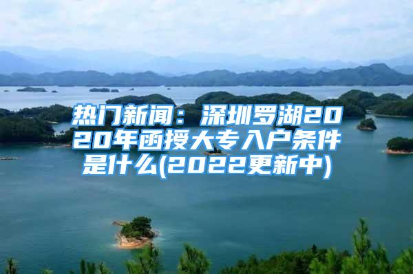 熱門新聞：深圳羅湖2020年函授大專入戶條件是什么(2022更新中)