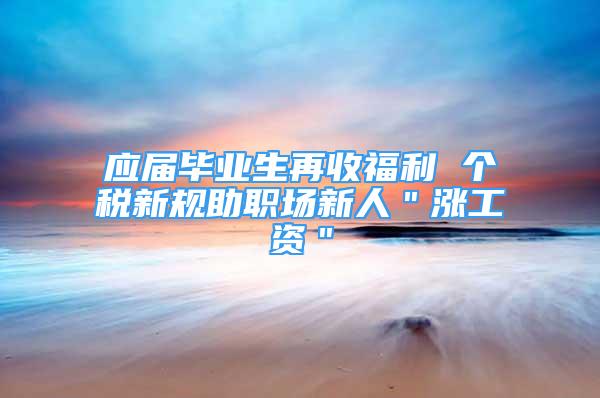 應(yīng)屆畢業(yè)生再收福利 個(gè)稅新規(guī)助職場(chǎng)新人＂漲工資＂