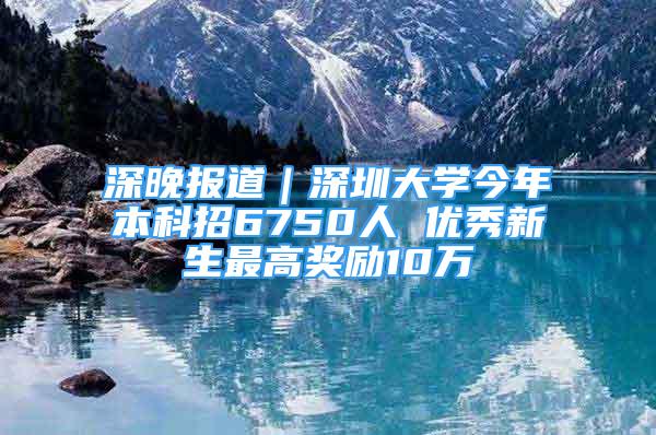 深晚報道｜深圳大學(xué)今年本科招6750人 優(yōu)秀新生最高獎勵10萬