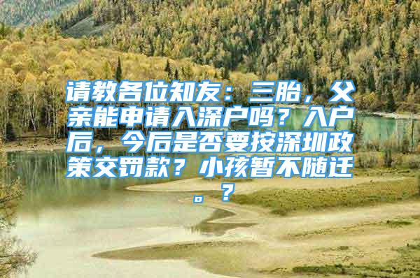 請教各位知友：三胎，父親能申請入深戶嗎？入戶后，今后是否要按深圳政策交罰款？小孩暫不隨遷。？