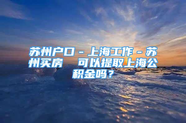 蘇州戶口－上海工作－蘇州買房  可以提取上海公積金嗎？