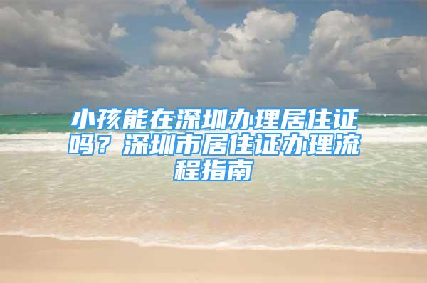 小孩能在深圳辦理居住證嗎？深圳市居住證辦理流程指南