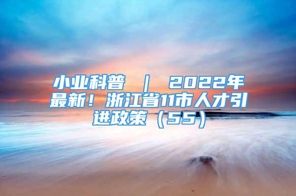 小業(yè)科普 ｜ 2022年最新！浙江省11市人才引進(jìn)政策（55）