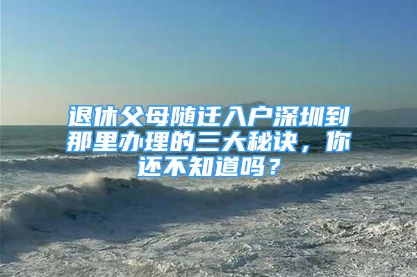 退休父母隨遷入戶深圳到那里辦理的三大秘訣，你還不知道嗎？