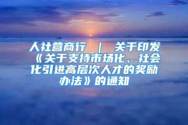 人社營商行 ｜ 關(guān)于印發(fā)《關(guān)于支持市場化、社會化引進高層次人才的獎勵辦法》的通知