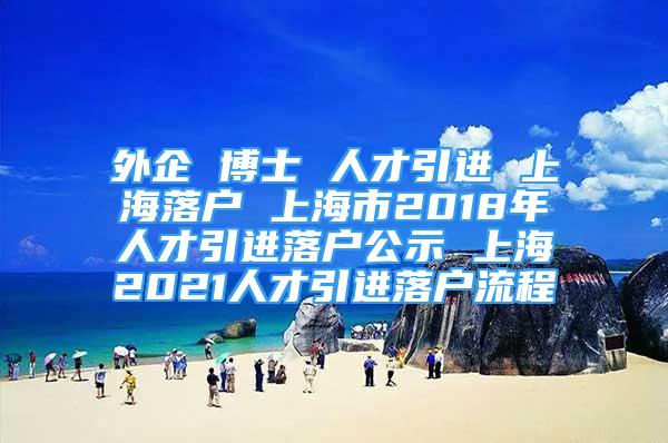 外企 博士 人才引進(jìn) 上海落戶(hù) 上海市2018年人才引進(jìn)落戶(hù)公示 上海2021人才引進(jìn)落戶(hù)流程