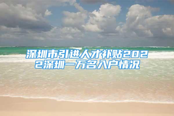 深圳市引進(jìn)人才補(bǔ)貼2022深圳一萬名入戶情況