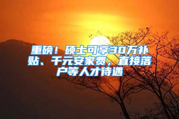 重磅！碩士可享30萬補貼、千元安家費，直接落戶等人才待遇