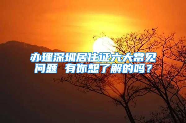 辦理深圳居住證六大常見(jiàn)問(wèn)題 有你想了解的嗎？