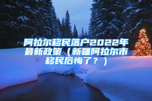 阿拉爾移民落戶2022年最新政策（新疆阿拉爾市移民后悔了？）