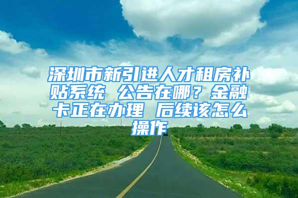 深圳市新引進(jìn)人才租房補(bǔ)貼系統(tǒng) 公告在哪？金融卡正在辦理 后續(xù)該怎么操作