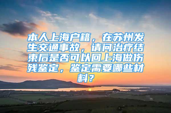 本人上海戶籍，在蘇州發(fā)生交通事故，請問治療結(jié)束后是否可以回上海做傷殘鑒定，鑒定需要哪些材料？