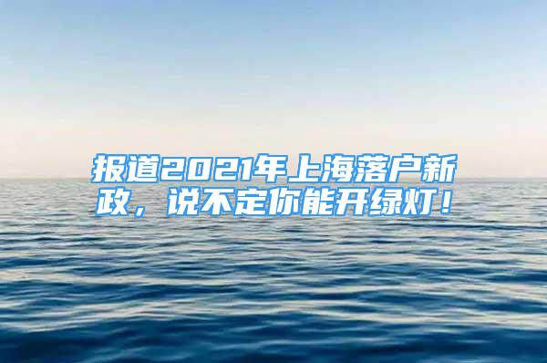 報道2021年上海落戶新政，說不定你能開綠燈！