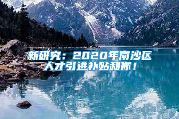 新研究：2020年南沙區(qū)人才引進(jìn)補(bǔ)貼和你！