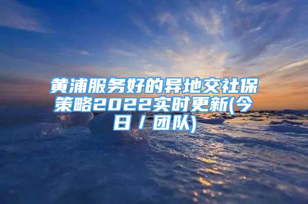 黃浦服務(wù)好的異地交社保策略2022實(shí)時(shí)更新(今日／團(tuán)隊(duì))