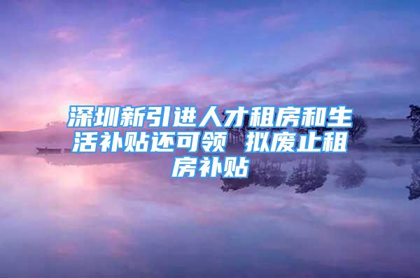 深圳新引進人才租房和生活補貼還可領(lǐng) 擬廢止租房補貼