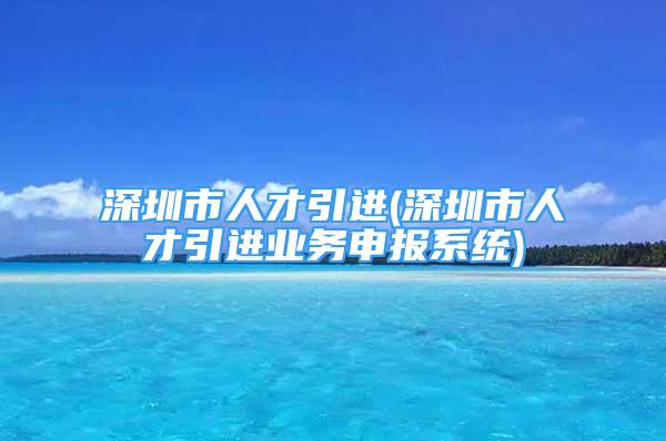 深圳市人才引進(jìn)(深圳市人才引進(jìn)業(yè)務(wù)申報(bào)系統(tǒng))