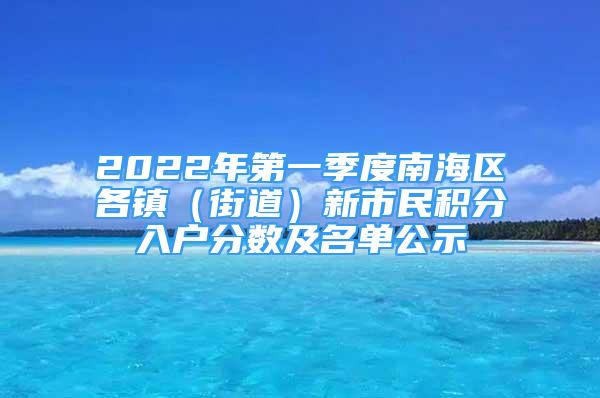 2022年第一季度南海區(qū)各鎮(zhèn)（街道）新市民積分入戶分?jǐn)?shù)及名單公示